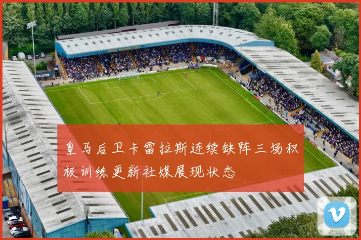 皇马后卫卡雷拉斯连续缺阵三场积极训练更新社媒展现状态