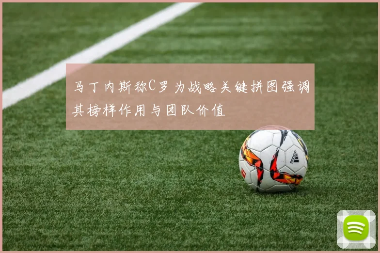 马丁内斯称C罗为战略关键拼图强调其榜样作用与团队价值