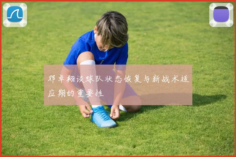 邓卓翔谈球队状态恢复与新战术适应期的重要性