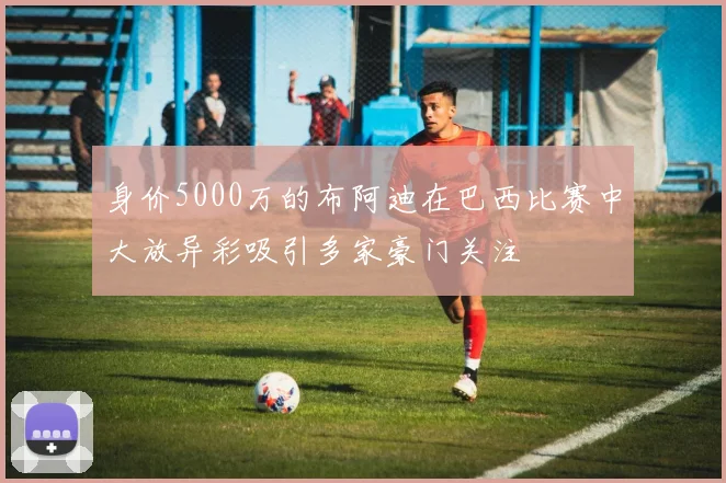 身价5000万的布阿迪在巴西比赛中大放异彩吸引多家豪门关注