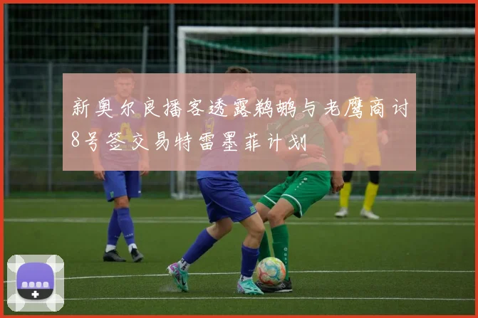 新奥尔良播客透露鹈鹕与老鹰商讨8号签交易特雷墨菲计划