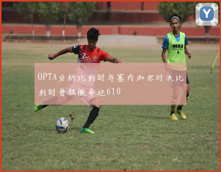 OPTA分析比利时与塞内加尔对决比利时晋级概率达610