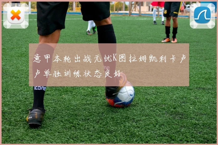 意甲本轮出战无忧K图拉姆凯利卡卢卢单独训练状态良好