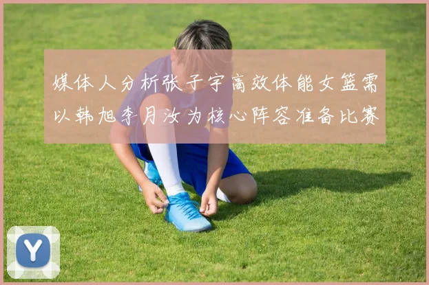 媒体人分析张子宇高效体能女篮需以韩旭李月汝为核心阵容准备比赛