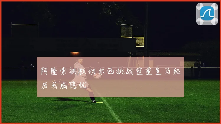 阿隆索执教切尔西挑战重重皇马经历或成隐忧