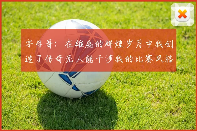 字母哥：在雄鹿的辉煌岁月中我创造了传奇无人能干涉我的比赛风格