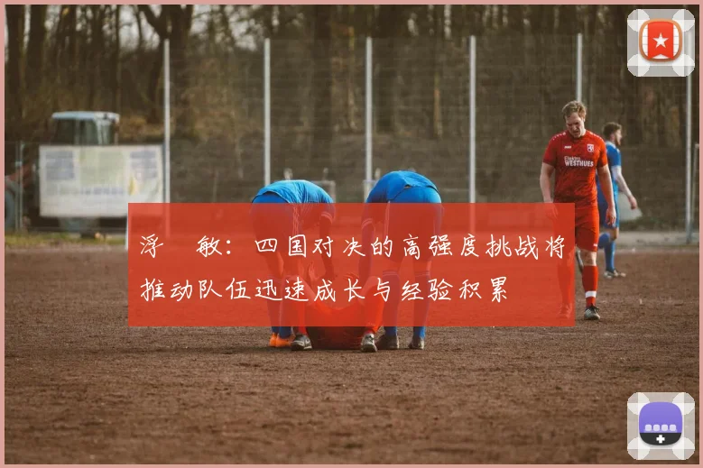 浮嶋敏：四国对决的高强度挑战将推动队伍迅速成长与经验积累