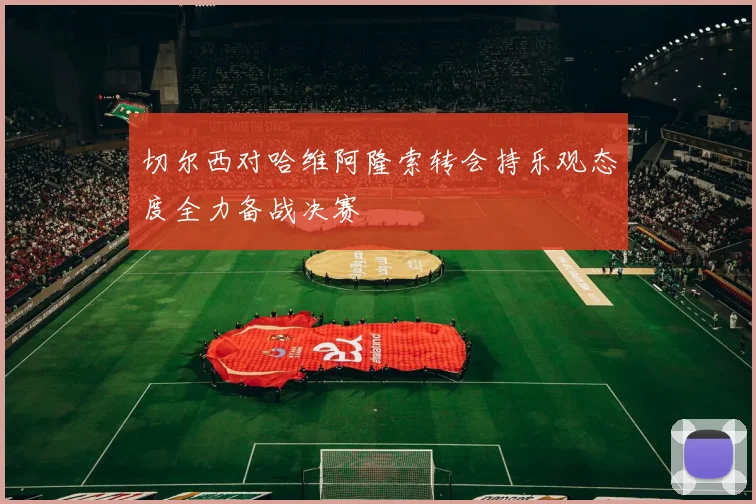 切尔西对哈维阿隆索转会持乐观态度全力备战决赛