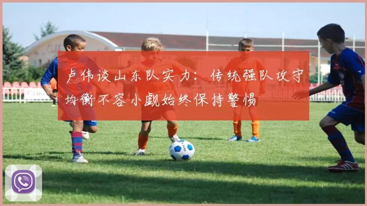 卢伟谈山东队实力：传统强队攻守均衡不容小觑始终保持警惕