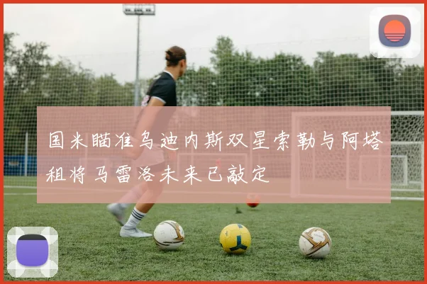 国米瞄准乌迪内斯双星索勒与阿塔租将马雷洛未来已敲定