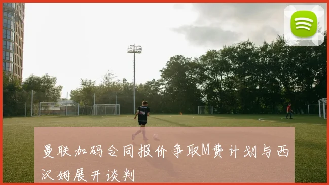 曼联加码合同报价争取M费计划与西汉姆展开谈判