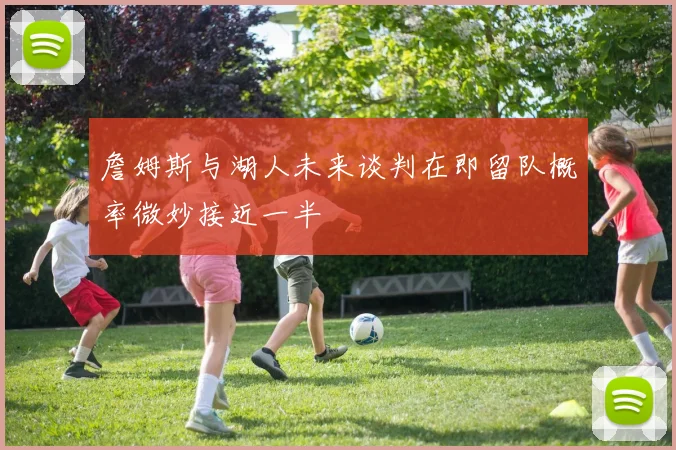 詹姆斯与湖人未来谈判在即留队概率微妙接近一半