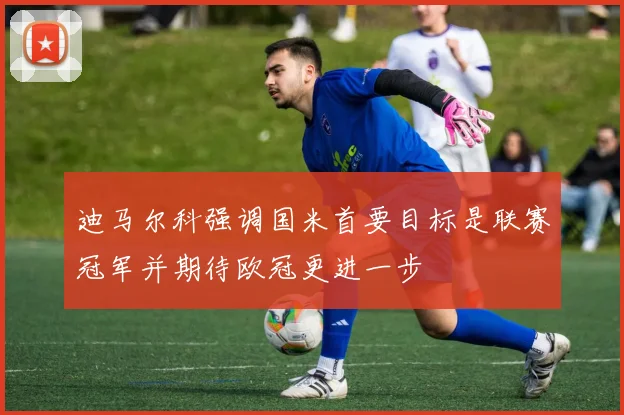 迪马尔科强调国米首要目标是联赛冠军并期待欧冠更进一步