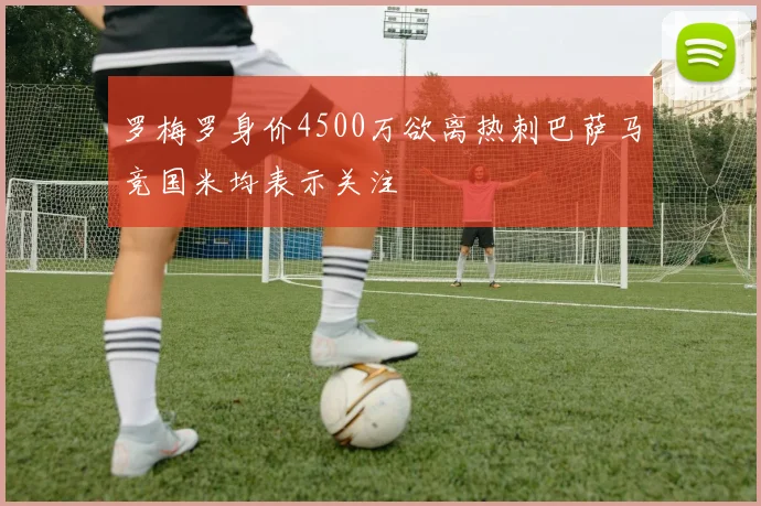 罗梅罗身价4500万欲离热刺巴萨马竞国米均表示关注