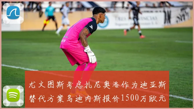 尤文图斯考虑扎尼奥洛作为迪亚斯替代方案乌迪内斯报价1500万欧元起步