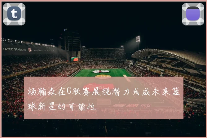 杨瀚森在G联赛展现潜力或成未来篮球新星的可能性
