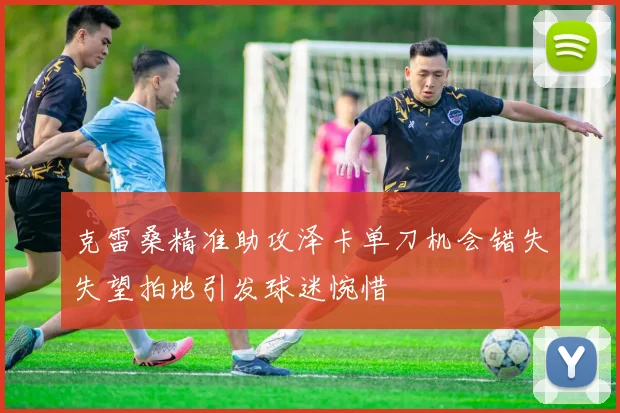 克雷桑精准助攻泽卡单刀机会错失失望拍地引发球迷惋惜