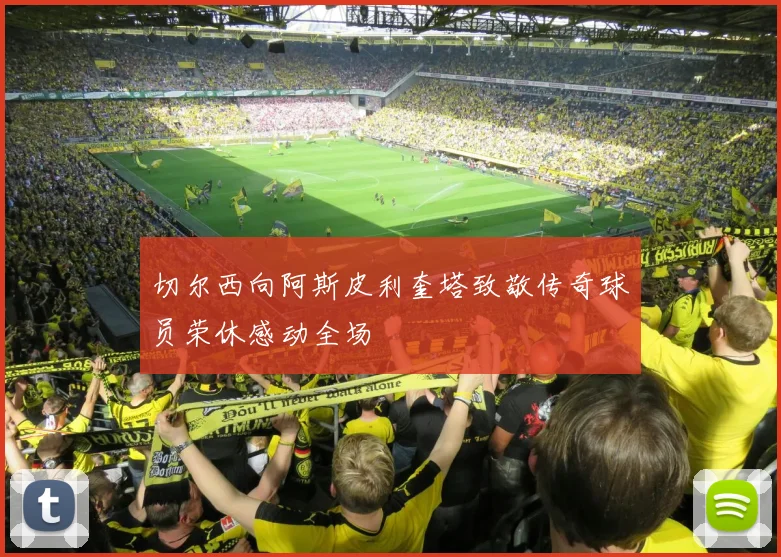 切尔西向阿斯皮利奎塔致敬传奇球员荣休感动全场