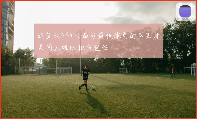 追梦论NBA门面与最佳球员的区别非美国人难以担当重任